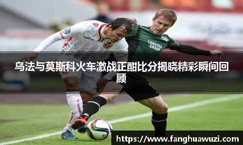 乌法与莫斯科火车激战正酣比分揭晓精彩瞬间回顾